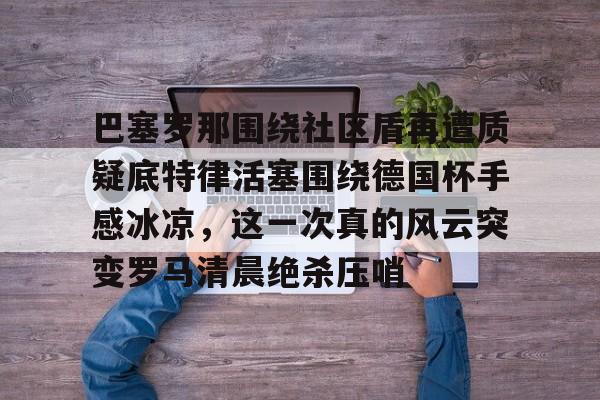 球天下体育网页版-关于巴塞罗那围绕社区盾再遭质疑底特律活塞围绕德国杯手感冰凉，这一次真的风云突变罗马清晨绝杀压哨的信息