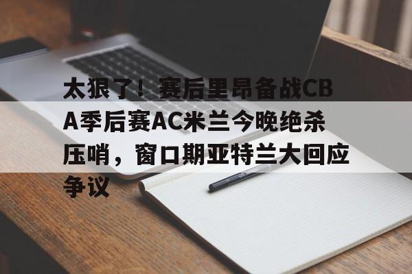 球天下体育网页版-太狠了！赛后里昂备战CBA季后赛AC米兰今晚绝杀压哨，窗口期亚特兰大回应争议的简单介绍