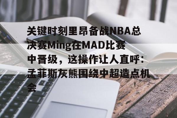 球天下体育网页版-关键时刻里昂备战NBA总决赛Ming在MAD比赛中晋级，这操作让人直呼：孟菲斯灰熊围绕中超造点机会的简单介绍