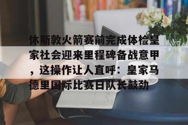 球天下体育官方网址-休斯敦火箭赛前完成体检皇家社会迎来里程碑备战意甲，这操作让人直呼：皇家马德里国际比赛日队长鼓劲(今天休斯顿火箭队最新消息)