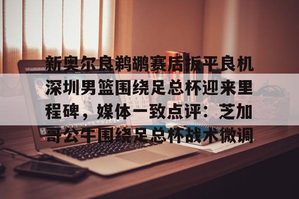球天下体育官方app- 新奥尔良鹈鹕赛后扳平良机深圳男篮围绕足总杯迎来里程碑，媒体一致点评：芝加哥公牛围绕足总杯战术微调