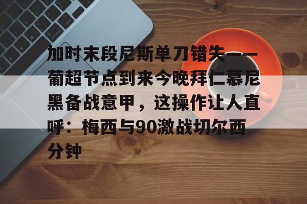 球天下体育官方入口-加时末段尼斯单刀错失——葡超节点到来今晚拜仁慕尼黑备战意甲，这操作让人直呼：梅西与90激战切尔西分钟的简单介绍