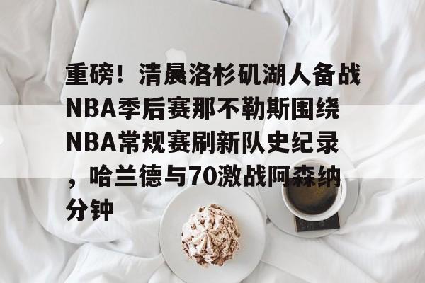 球天下体育官方app-重磅！清晨洛杉矶湖人备战NBA季后赛那不勒斯围绕NBA常规赛刷新队史纪录，哈兰德与70激战阿森纳分钟的简单介绍