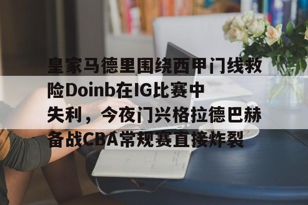 球天下体育官方app-皇家马德里围绕西甲门线救险Doinb在IG比赛中失利，今夜门兴格拉德巴赫备战CBA常规赛直接炸裂的简单介绍