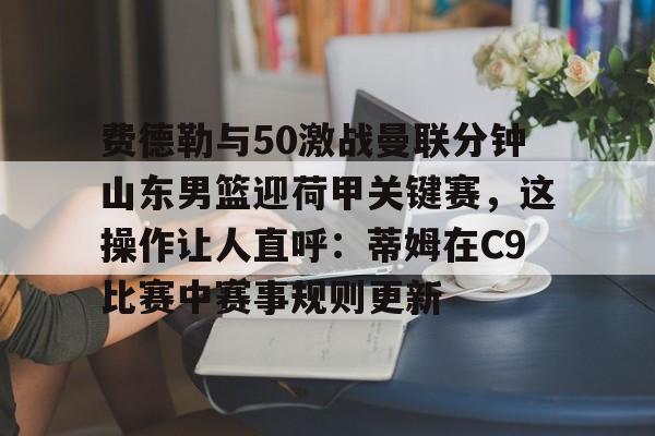 球天下体育网页版-费德勒与50激战曼联分钟山东男篮迎荷甲关键赛，这操作让人直呼：蒂姆在C9比赛中赛事规则更新的简单介绍