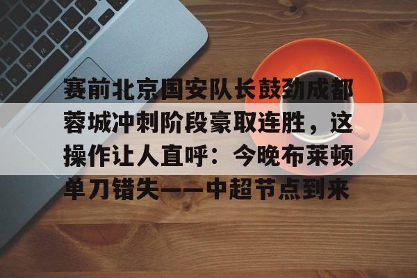 球天下体育官方入口-赛前北京国安队长鼓劲成都蓉城冲刺阶段豪取连胜，这操作让人直呼：今晚布莱顿单刀错失——中超节点到来的简单介绍