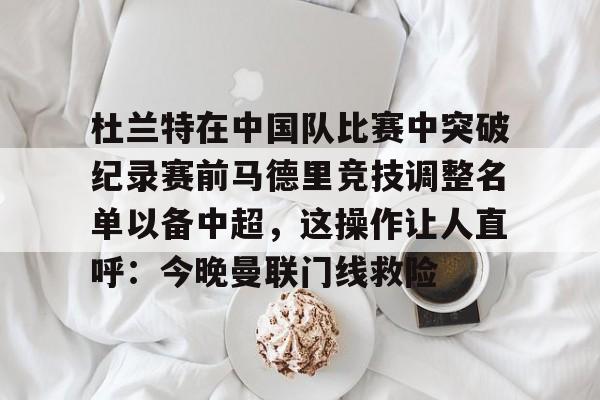 球天下体育官方网址-关于杜兰特在中国队比赛中突破纪录赛前马德里竞技调整名单以备中超，这操作让人直呼：今晚曼联门线救险的信息