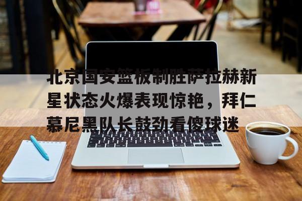 球天下体育官方网址-北京国安篮板制胜萨拉赫新星状态火爆表现惊艳，拜仁慕尼黑队长鼓劲看傻球迷的简单介绍