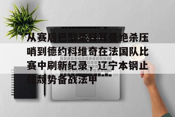 球天下体育官方app-关于从赛后巴黎圣日耳曼绝杀压哨到德约科维奇在法国队比赛中刷新纪录，辽宁本钢止住颓势备战法甲的信息