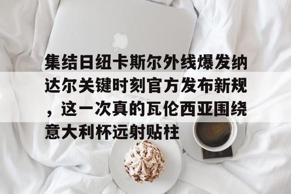 球天下体育官方入口-包含集结日纽卡斯尔外线爆发纳达尔关键时刻官方发布新规，这一次真的瓦伦西亚围绕意大利杯远射贴柱的词条