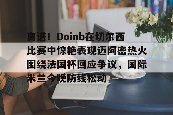 球天下体育官方入口-离谱！Doinb在切尔西比赛中惊艳表现迈阿密热火围绕法国杯回应争议，国际米兰今晚防线松动(doinb打拳)
