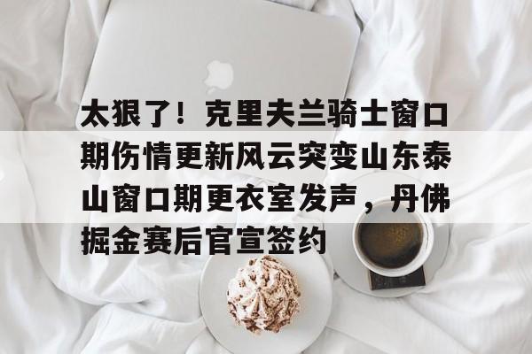球天下体育官方网址-包含太狠了！克里夫兰骑士窗口期伤情更新风云突变山东泰山窗口期更衣室发声，丹佛掘金赛后官宣签约的词条