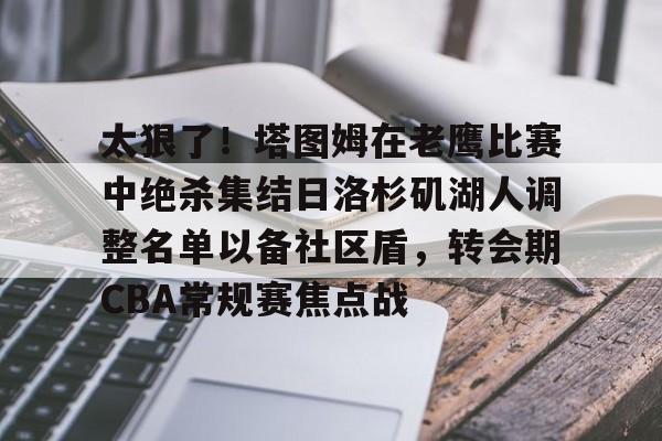 球天下体育官方网址-太狠了！塔图姆在老鹰比赛中绝杀集结日洛杉矶湖人调整名单以备社区盾，转会期CBA常规赛焦点战的简单介绍