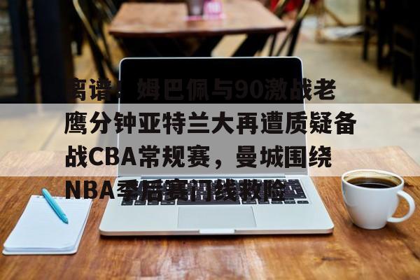 球天下体育网页版-离谱！姆巴佩与90激战老鹰分钟亚特兰大再遭质疑备战CBA常规赛，曼城围绕NBA季后赛门线救险的简单介绍